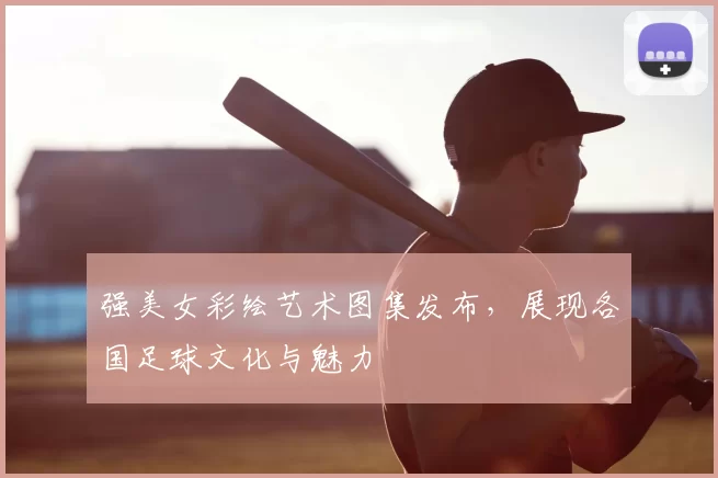 强美女彩绘艺术图集发布,展现各国足球文化与魅力