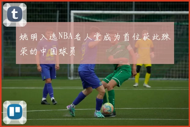 姚明入选NBA名人堂成为首位获此殊荣的中国球员