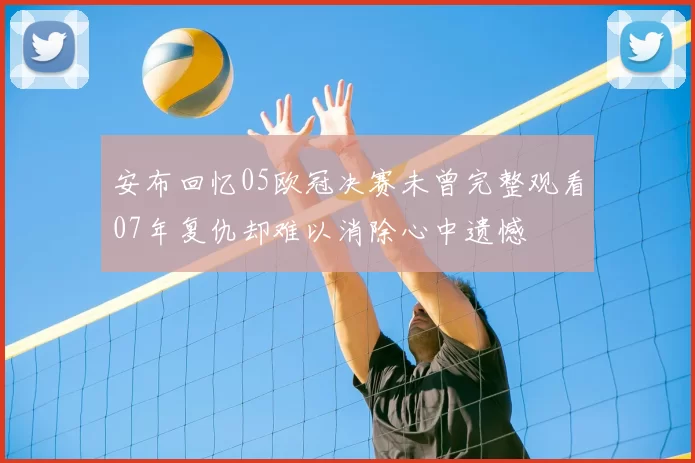 安布回忆05欧冠决赛未曾完整观看07年复仇却难以消除心中遗憾