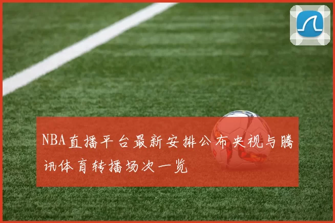 NBA直播平台最新安排公布央视与腾讯体育转播场次一览