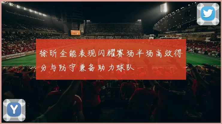 徐昕全能表现闪耀赛场半场高效得分与防守兼备助力球队