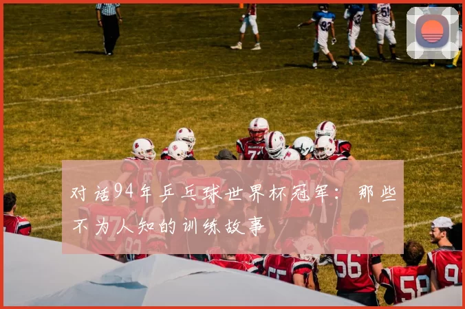 对话94年乒乓球世界杯冠军:那些不为人知的训练故事