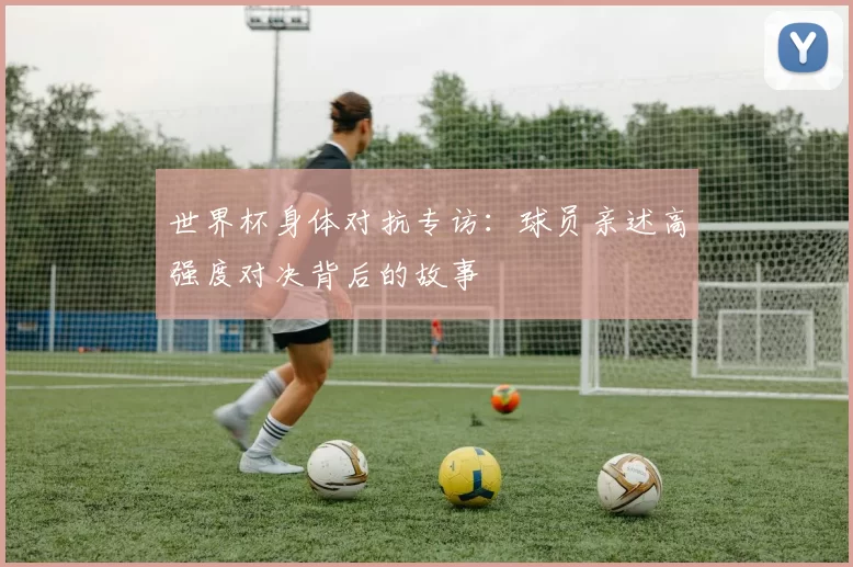 世界杯身体对抗专访:球员亲述高强度对决背后的故事