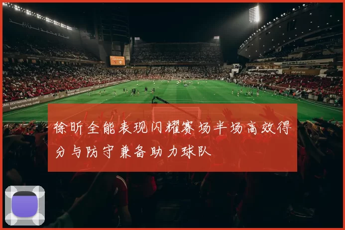 徐昕全能表现闪耀赛场半场高效得分与防守兼备助力球队