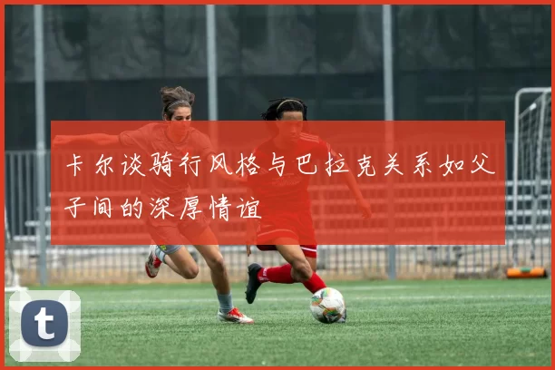 卡尔谈骑行风格与巴拉克关系如父子间的深厚情谊