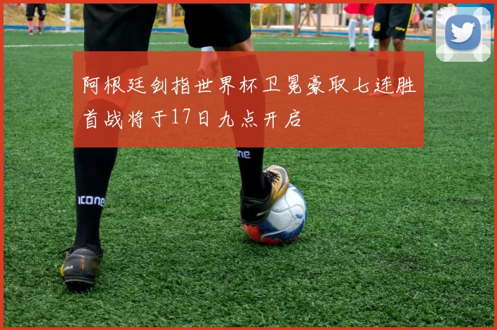 阿根廷剑指世界杯卫冕豪取七连胜首战将于17日九点开启