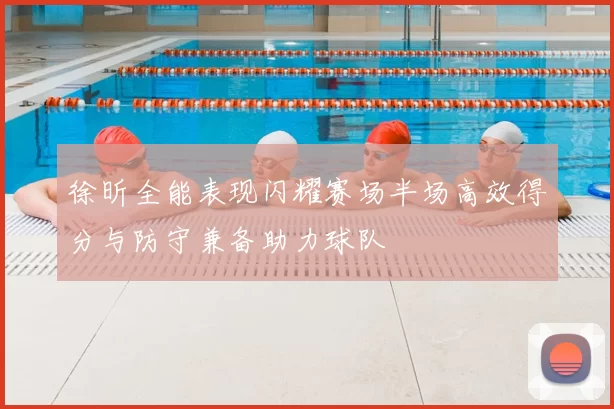 徐昕全能表现闪耀赛场半场高效得分与防守兼备助力球队