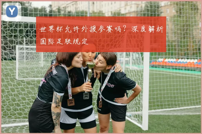 世界杯允许外援参赛吗?深度解析国际足联规定
