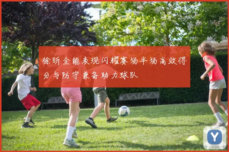 徐昕全能表现闪耀赛场半场高效得分与防守兼备助力球队