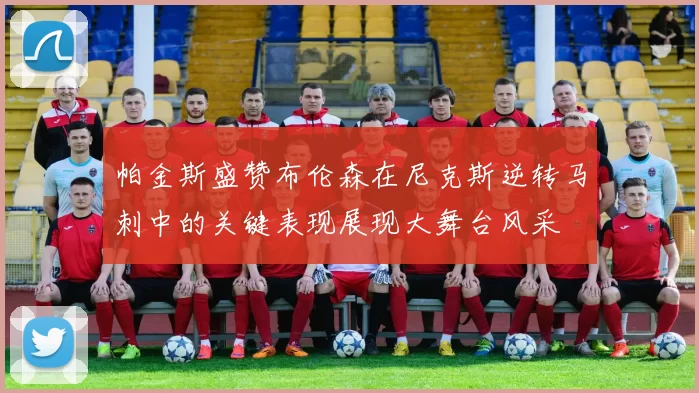 帕金斯盛赞布伦森在尼克斯逆转马刺中的关键表现展现大舞台风采