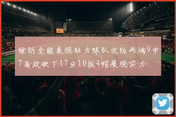 徐昕全能表现助力球队攻防两端9中7高效砍下17分10板4帽展现实力
