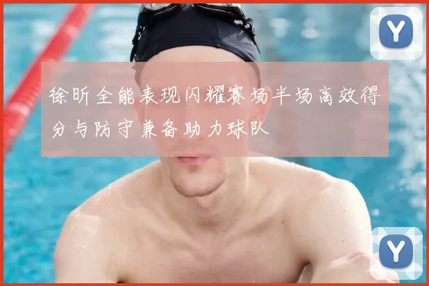 徐昕全能表现闪耀赛场半场高效得分与防守兼备助力球队