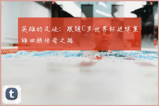 英雄的足迹：跟随C罗世界杯进球集锦回顾传奇之路