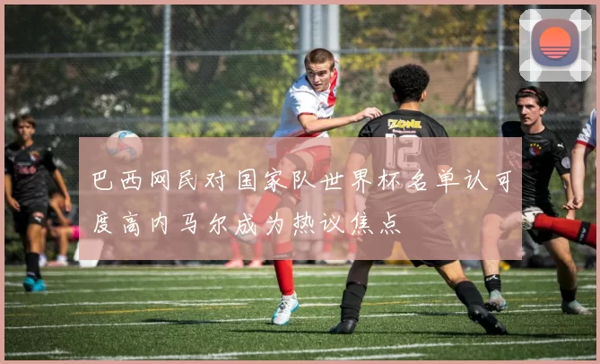 巴西网民对国家队世界杯名单认可度高内马尔成为热议焦点