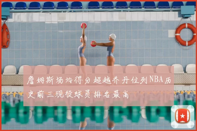 詹姆斯场均得分超越乔丹位列NBA历史前三现役球员排名最高