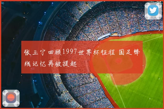 张玉宁回顾1997世界杯征程 国足锋线记忆再被提起