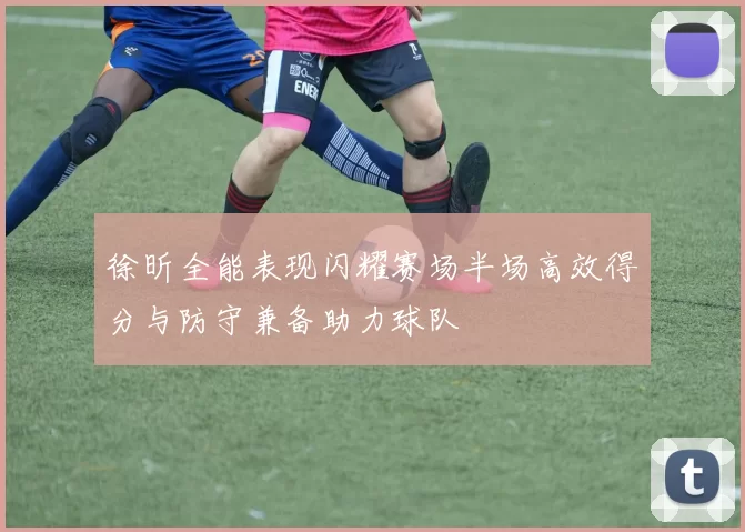 徐昕全能表现闪耀赛场半场高效得分与防守兼备助力球队