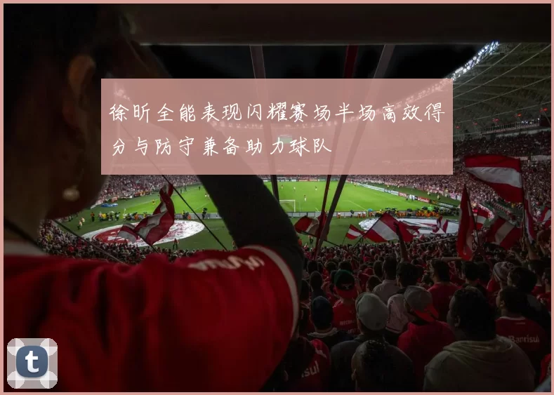 徐昕全能表现闪耀赛场半场高效得分与防守兼备助力球队