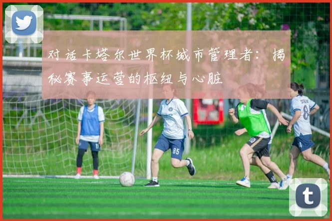 对话卡塔尔世界杯城市管理者：揭秘赛事运营的枢纽与心脏