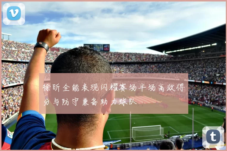徐昕全能表现闪耀赛场半场高效得分与防守兼备助力球队