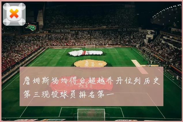 詹姆斯场均得分超越乔丹位列历史第三现役球员排名第一