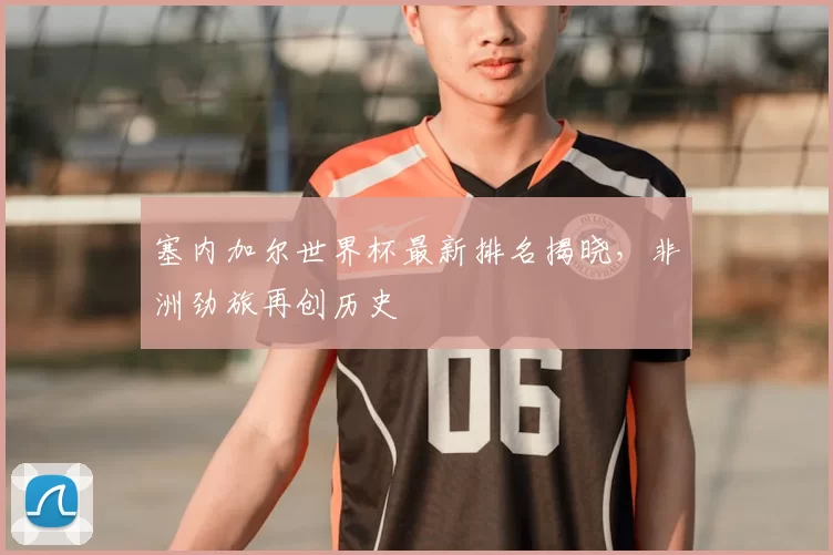 塞内加尔世界杯最新排名揭晓，非洲劲旅再创历史