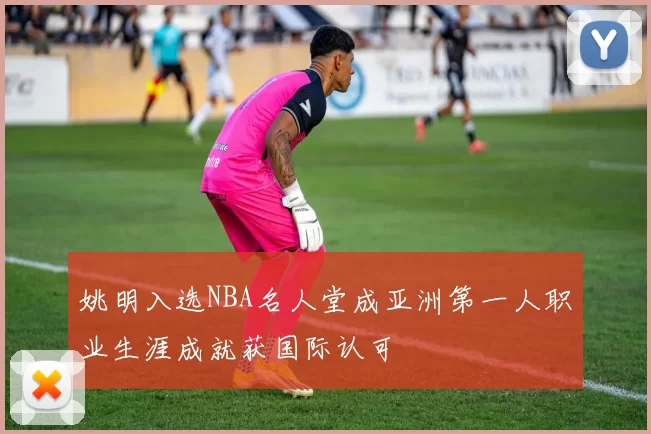 姚明入选NBA名人堂成亚洲第一人职业生涯成就获国际认可