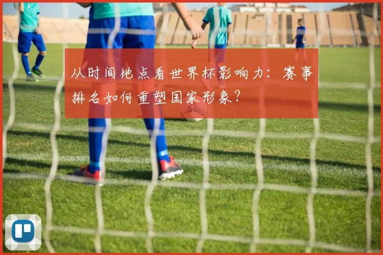 从时间地点看世界杯影响力：赛事排名如何重塑国家形象？