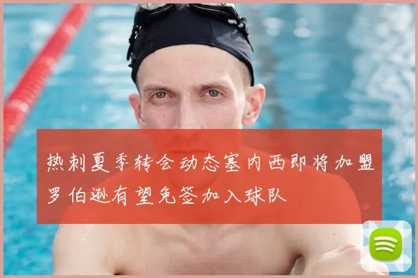 热刺夏季转会动态塞内西即将加盟罗伯逊有望免签加入球队