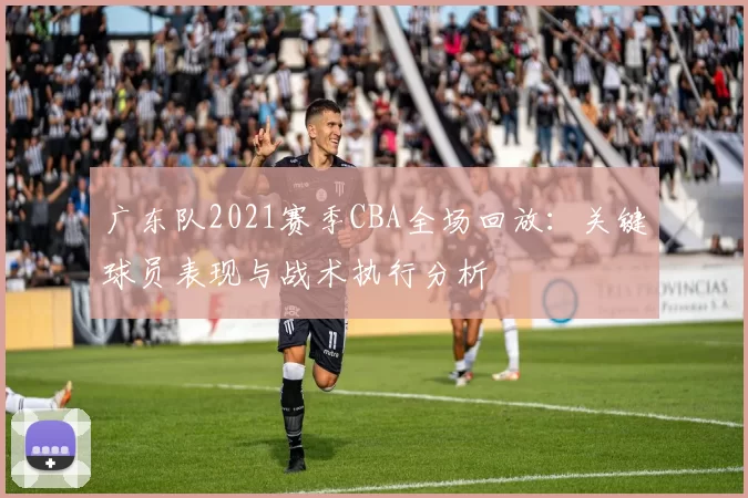广东队2021赛季CBA全场回放:关键球员表现与战术执行分析
