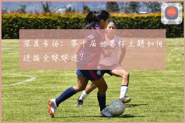 深度专访:第十届世界杯主题如何连接全球球迷?