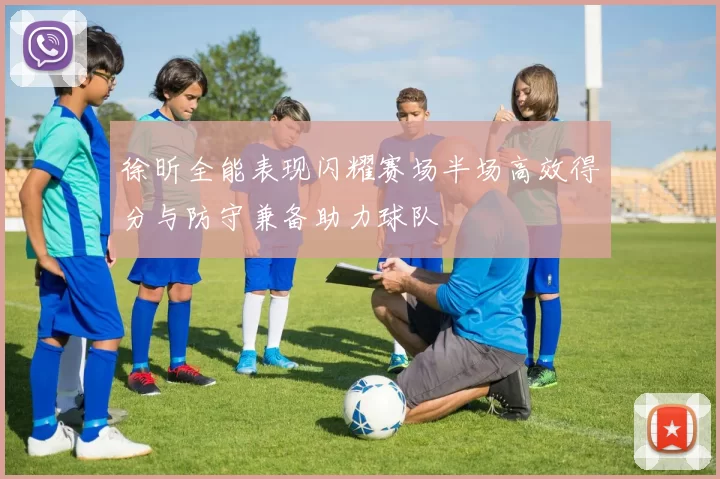 徐昕全能表现闪耀赛场半场高效得分与防守兼备助力球队
