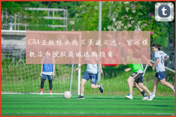 CBA正版球衣购买渠道汇总，官方旗舰店和授权商城选购指南