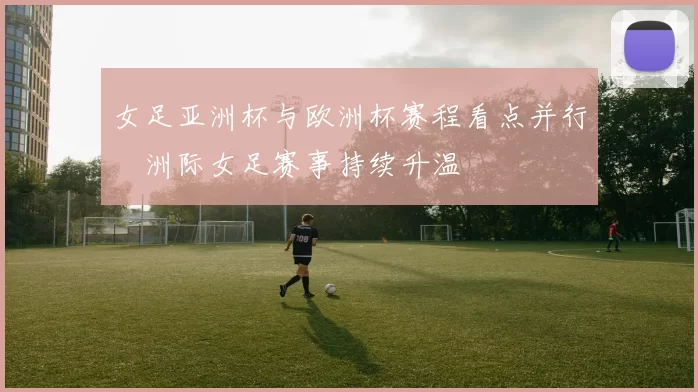 女足亚洲杯与欧洲杯赛程看点并行　洲际女足赛事持续升温