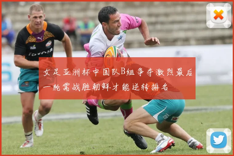 女足亚洲杯中国队B组争夺激烈最后一轮需战胜朝鲜才能逆转排名