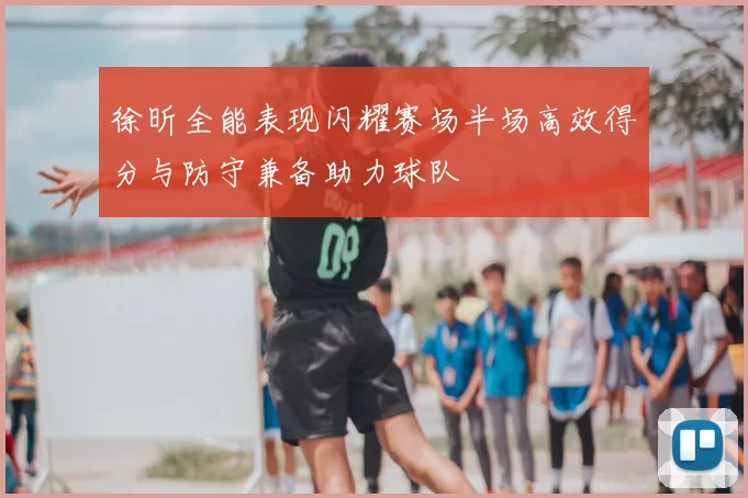 徐昕全能表现闪耀赛场半场高效得分与防守兼备助力球队
