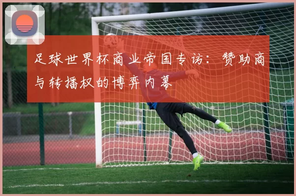 足球世界杯商业帝国专访：赞助商与转播权的博弈内幕