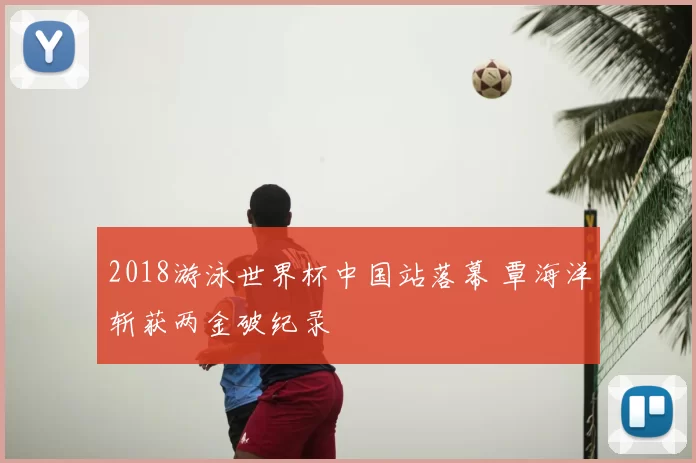 2018游泳世界杯中国站落幕 覃海洋斩获两金破纪录