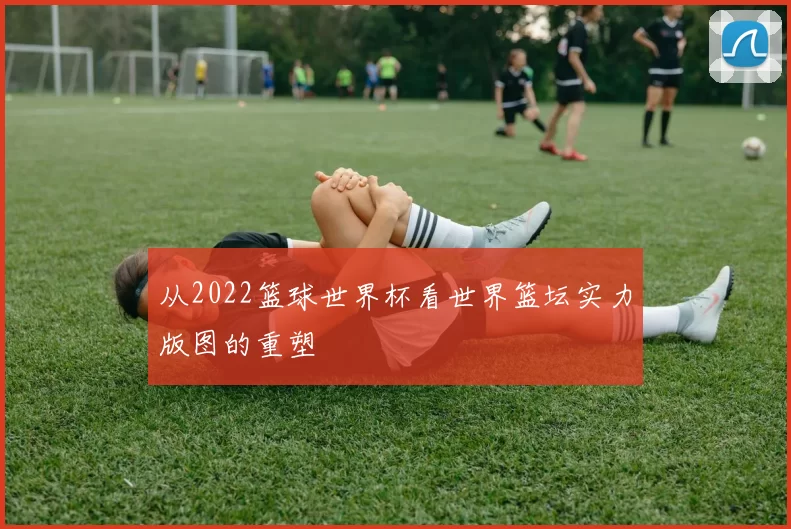 从2022篮球世界杯看世界篮坛实力版图的重塑