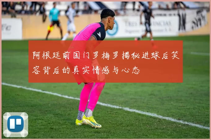 阿根廷前国门罗梅罗揭秘进球后笑容背后的真实情感与心态