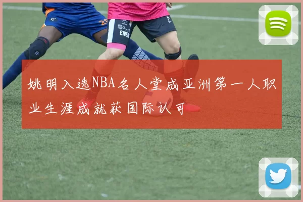 姚明入选NBA名人堂成亚洲第一人职业生涯成就获国际认可