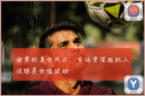 世界杯身价风云：专访资深经纪人谈球员价值波动