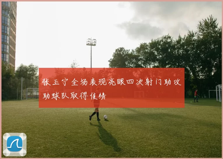 张玉宁全场表现亮眼四次射门助攻助球队取得佳绩