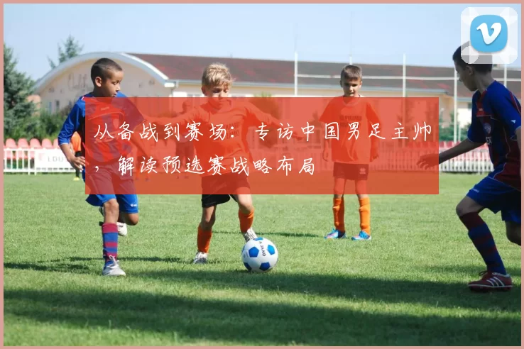 从备战到赛场:专访中国男足主帅,解读预选赛战略布局
