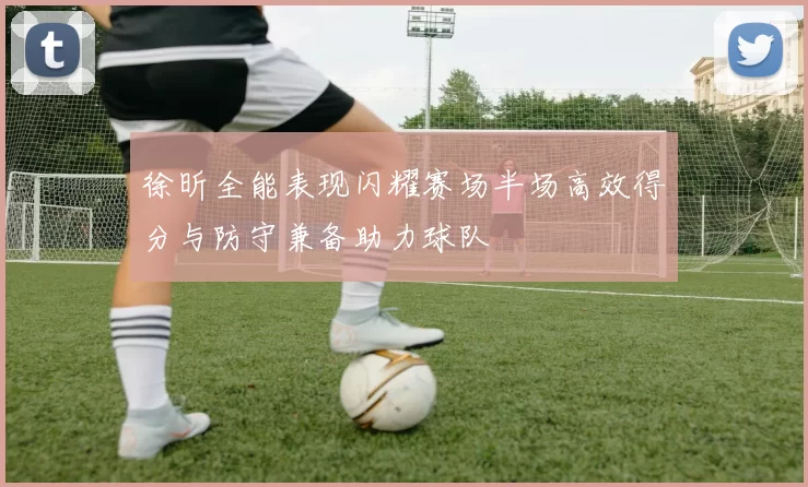 徐昕全能表现闪耀赛场半场高效得分与防守兼备助力球队