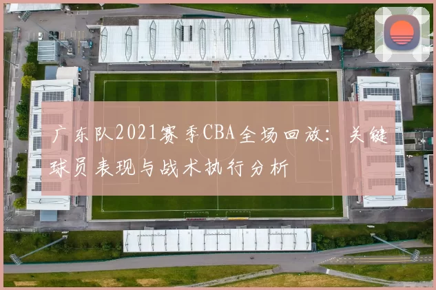 广东队2021赛季CBA全场回放：关键球员表现与战术执行分析