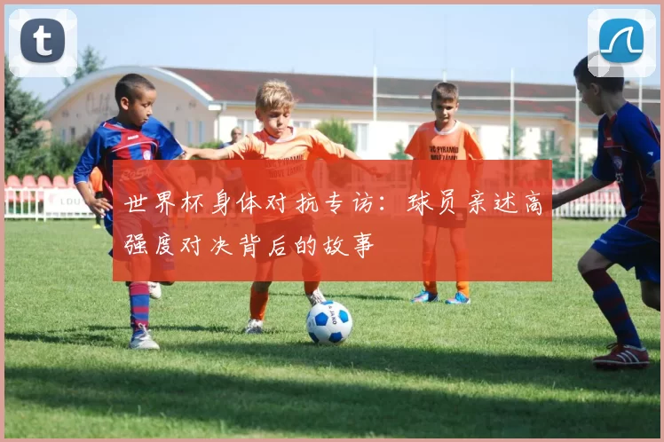 世界杯身体对抗专访:球员亲述高强度对决背后的故事