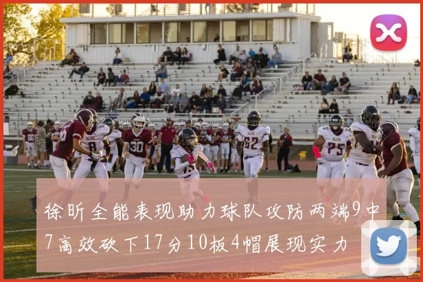 徐昕全能表现助力球队攻防两端9中7高效砍下17分10板4帽展现实力