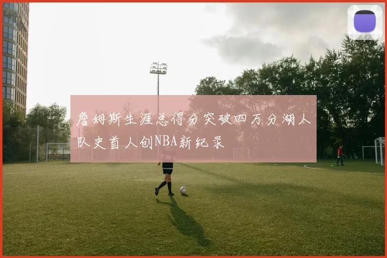 詹姆斯生涯总得分突破四万分湖人队史首人创NBA新纪录