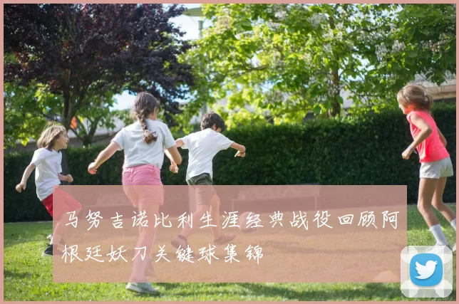 马努吉诺比利生涯经典战役回顾阿根廷妖刀关键球集锦